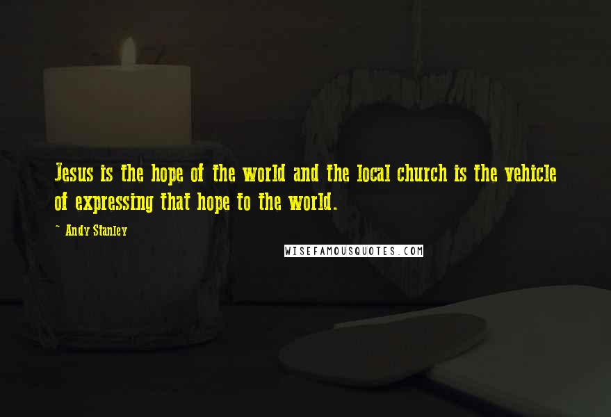 Andy Stanley Quotes: Jesus is the hope of the world and the local church is the vehicle of expressing that hope to the world.