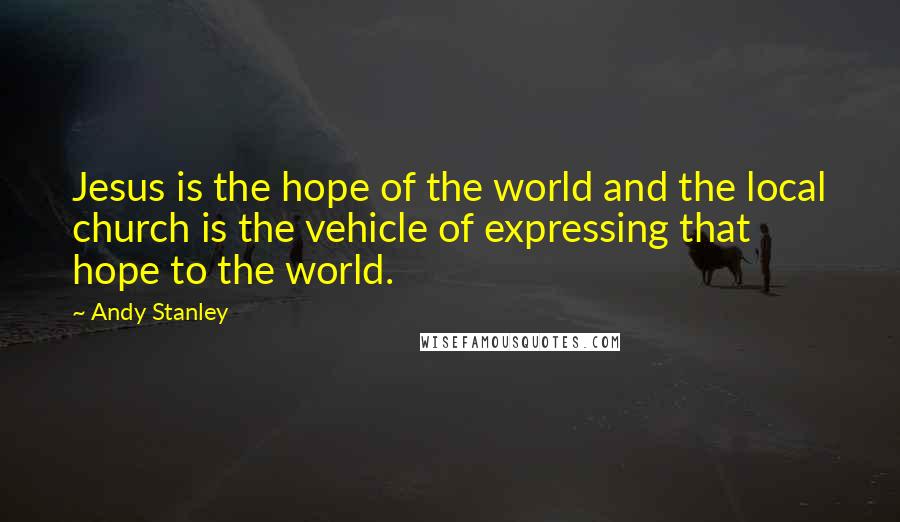 Andy Stanley Quotes: Jesus is the hope of the world and the local church is the vehicle of expressing that hope to the world.