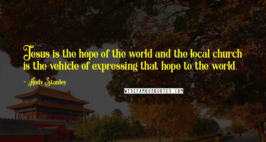 Andy Stanley Quotes: Jesus is the hope of the world and the local church is the vehicle of expressing that hope to the world.