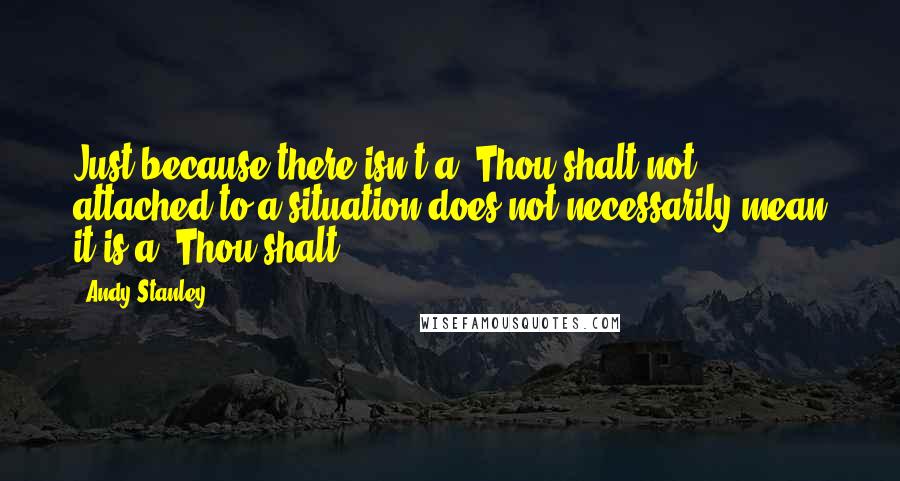 Andy Stanley Quotes: Just because there isn't a "Thou shalt not" attached to a situation does not necessarily mean it is a "Thou shalt.