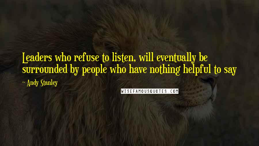 Andy Stanley Quotes: Leaders who refuse to listen, will eventually be surrounded by people who have nothing helpful to say