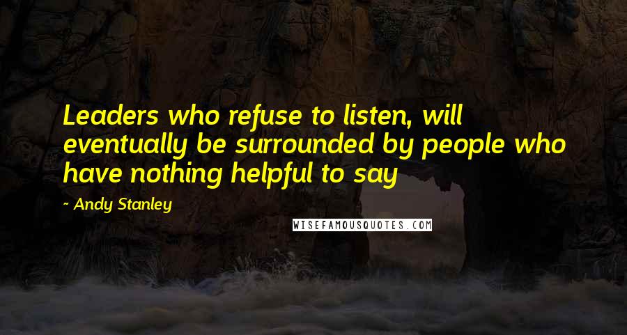 Andy Stanley Quotes: Leaders who refuse to listen, will eventually be surrounded by people who have nothing helpful to say