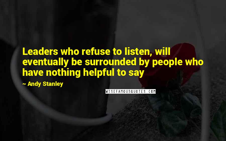 Andy Stanley Quotes: Leaders who refuse to listen, will eventually be surrounded by people who have nothing helpful to say