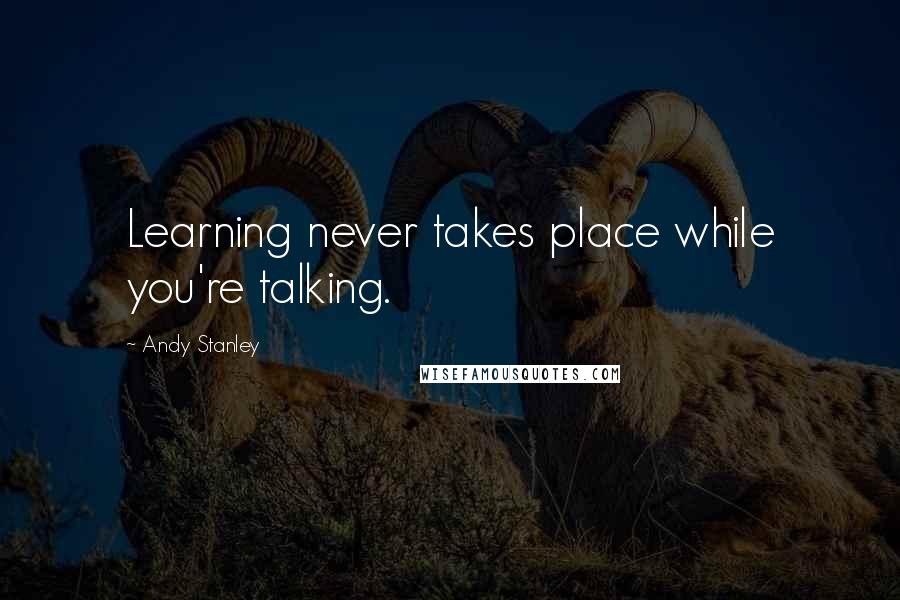 Andy Stanley Quotes: Learning never takes place while you're talking.