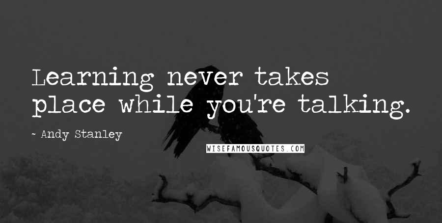 Andy Stanley Quotes: Learning never takes place while you're talking.