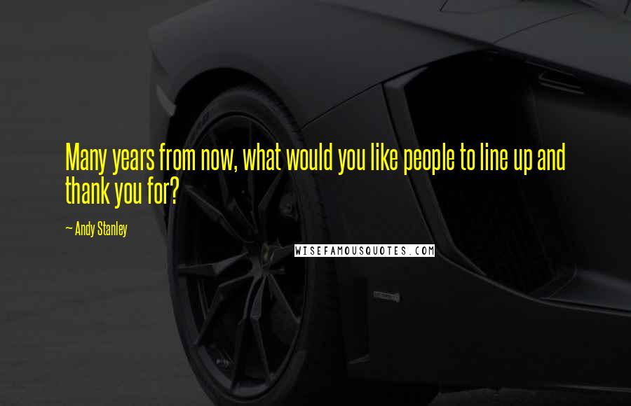 Andy Stanley Quotes: Many years from now, what would you like people to line up and thank you for?