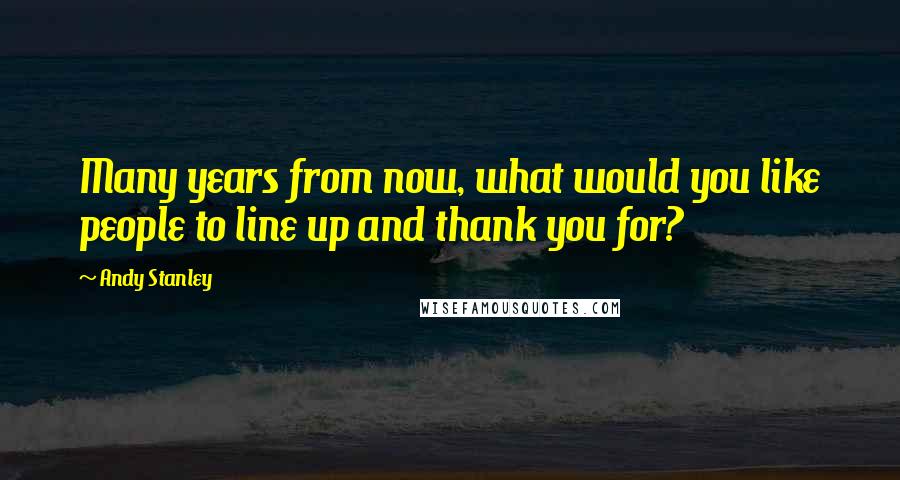 Andy Stanley Quotes: Many years from now, what would you like people to line up and thank you for?