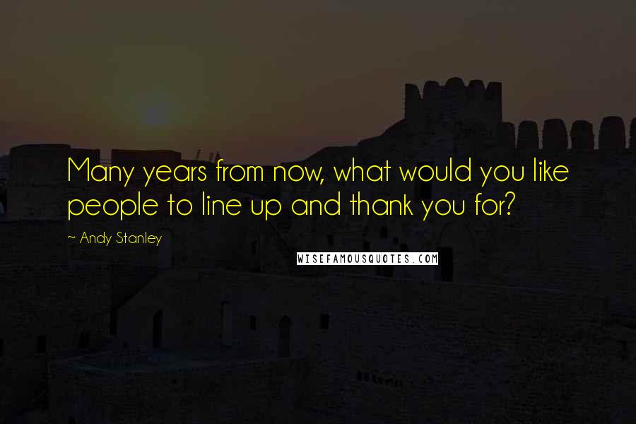 Andy Stanley Quotes: Many years from now, what would you like people to line up and thank you for?