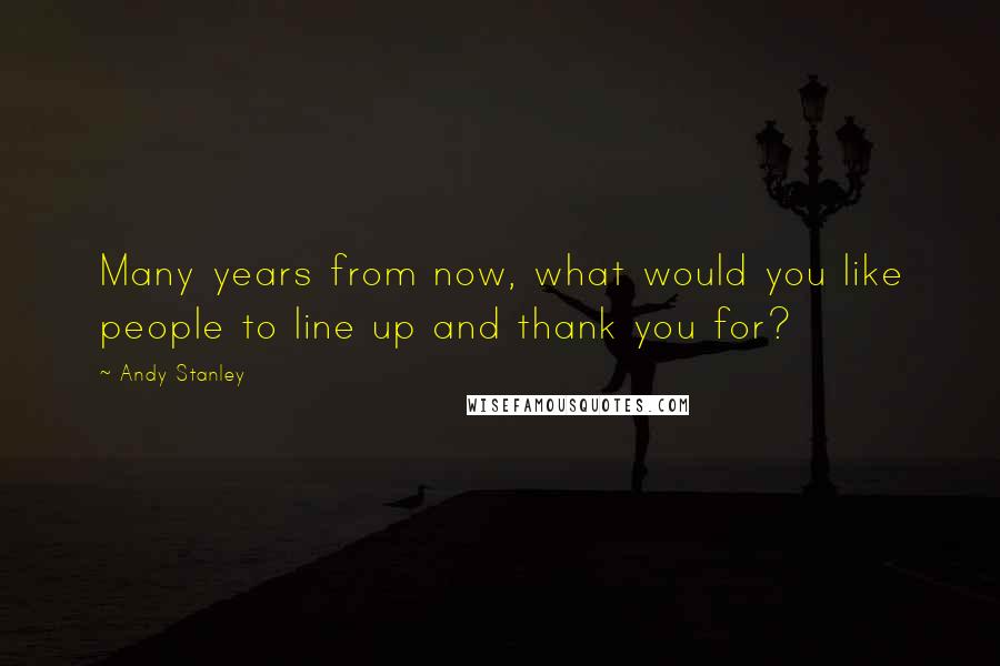 Andy Stanley Quotes: Many years from now, what would you like people to line up and thank you for?