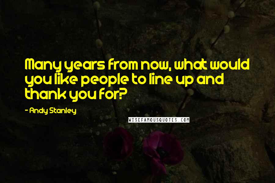 Andy Stanley Quotes: Many years from now, what would you like people to line up and thank you for?