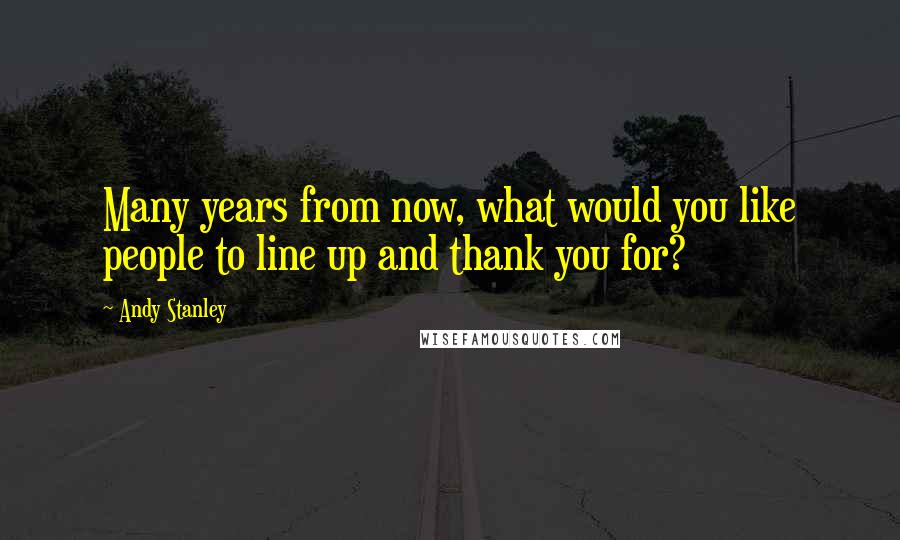 Andy Stanley Quotes: Many years from now, what would you like people to line up and thank you for?