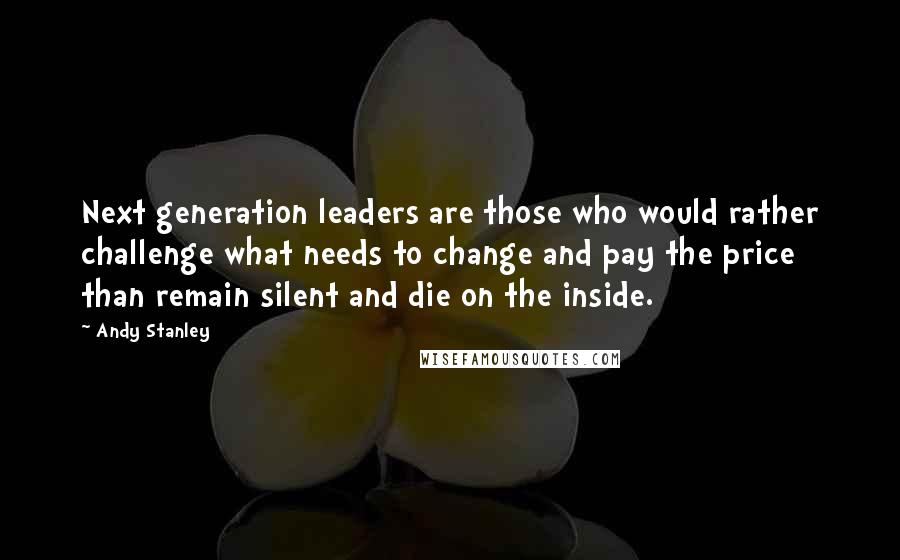 Andy Stanley Quotes: Next generation leaders are those who would rather challenge what needs to change and pay the price than remain silent and die on the inside.