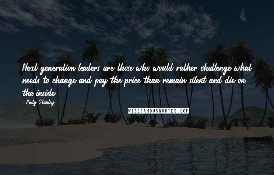 Andy Stanley Quotes: Next generation leaders are those who would rather challenge what needs to change and pay the price than remain silent and die on the inside.