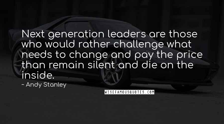 Andy Stanley Quotes: Next generation leaders are those who would rather challenge what needs to change and pay the price than remain silent and die on the inside.