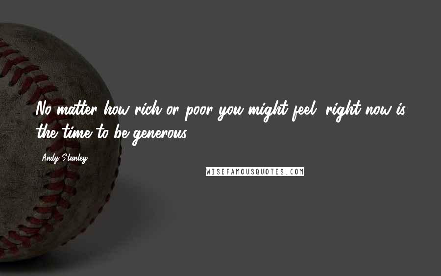 Andy Stanley Quotes: No matter how rich or poor you might feel, right now is the time to be generous.