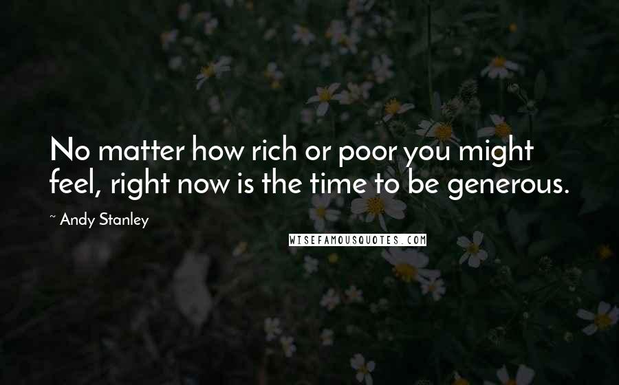 Andy Stanley Quotes: No matter how rich or poor you might feel, right now is the time to be generous.