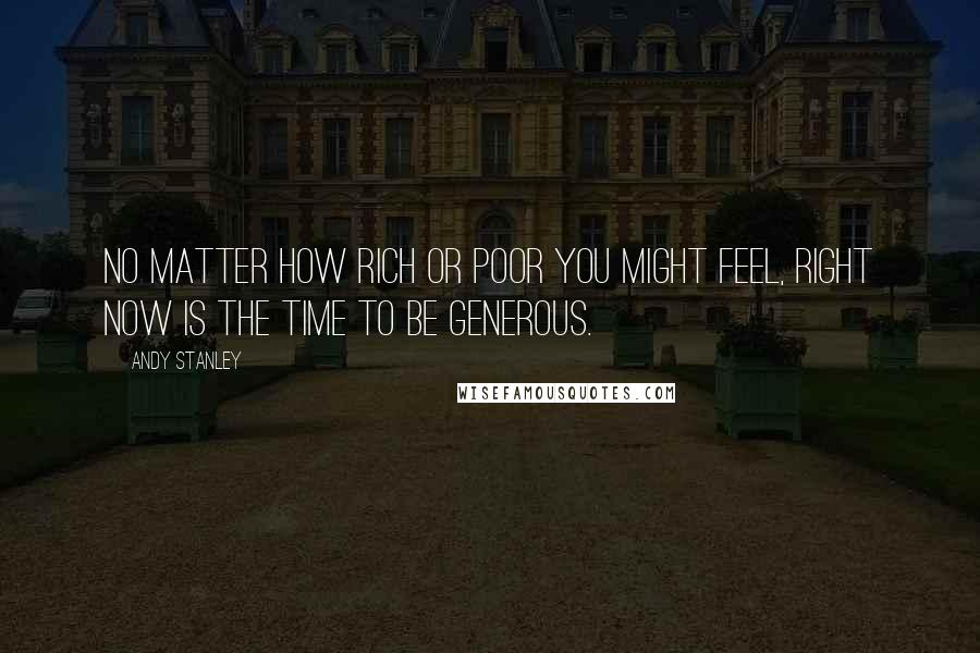 Andy Stanley Quotes: No matter how rich or poor you might feel, right now is the time to be generous.