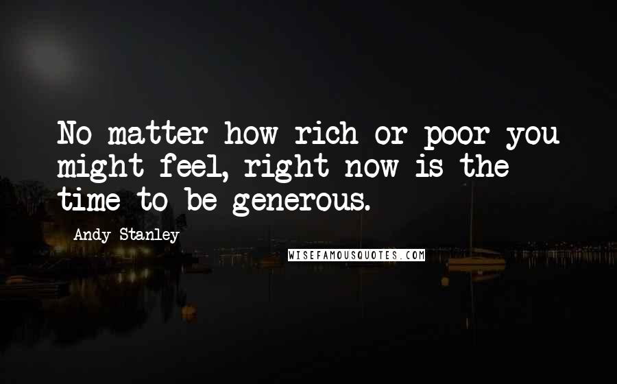 Andy Stanley Quotes: No matter how rich or poor you might feel, right now is the time to be generous.