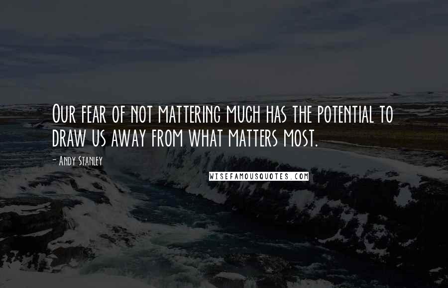 Andy Stanley Quotes: Our fear of not mattering much has the potential to draw us away from what matters most.