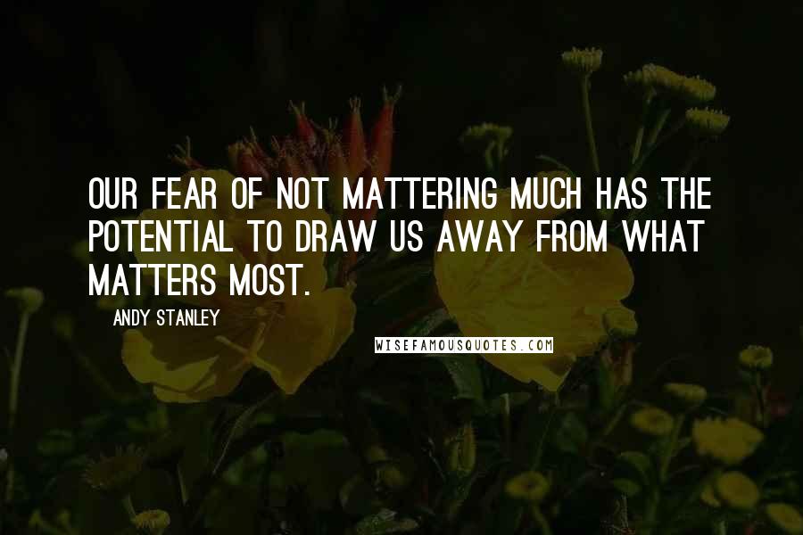 Andy Stanley Quotes: Our fear of not mattering much has the potential to draw us away from what matters most.