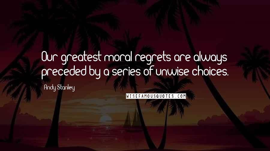 Andy Stanley Quotes: Our greatest moral regrets are always preceded by a series of unwise choices.