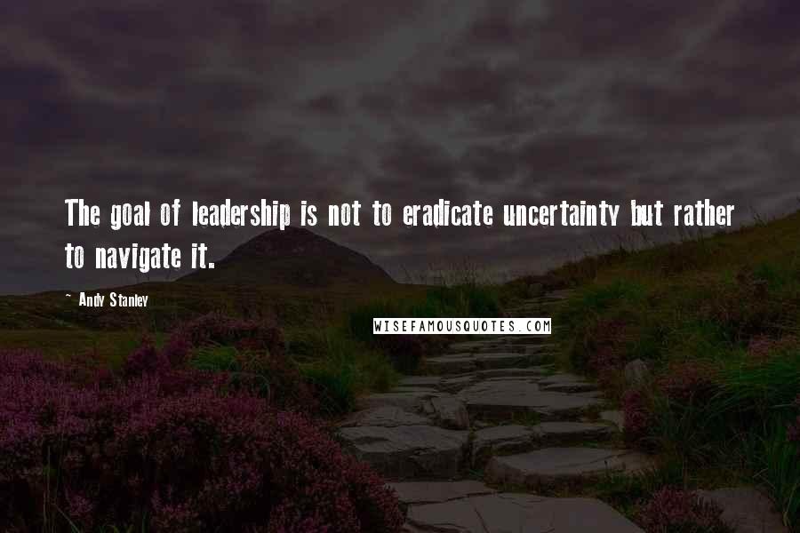 Andy Stanley Quotes: The goal of leadership is not to eradicate uncertainty but rather to navigate it.