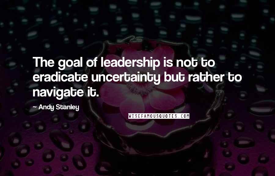 Andy Stanley Quotes: The goal of leadership is not to eradicate uncertainty but rather to navigate it.