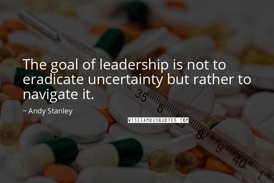 Andy Stanley Quotes: The goal of leadership is not to eradicate uncertainty but rather to navigate it.