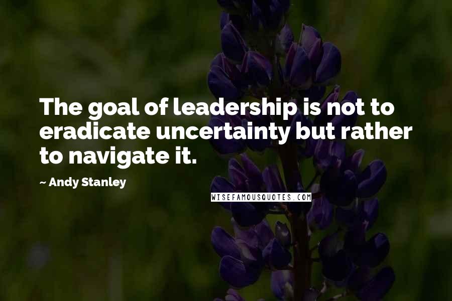 Andy Stanley Quotes: The goal of leadership is not to eradicate uncertainty but rather to navigate it.