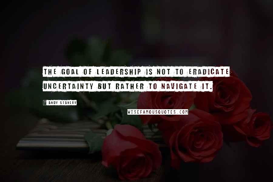 Andy Stanley Quotes: The goal of leadership is not to eradicate uncertainty but rather to navigate it.