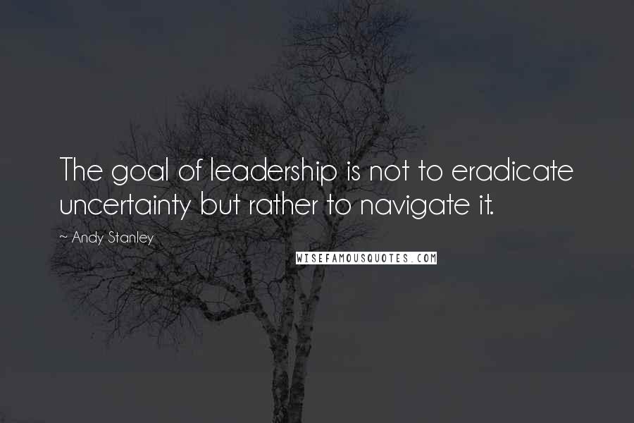 Andy Stanley Quotes: The goal of leadership is not to eradicate uncertainty but rather to navigate it.