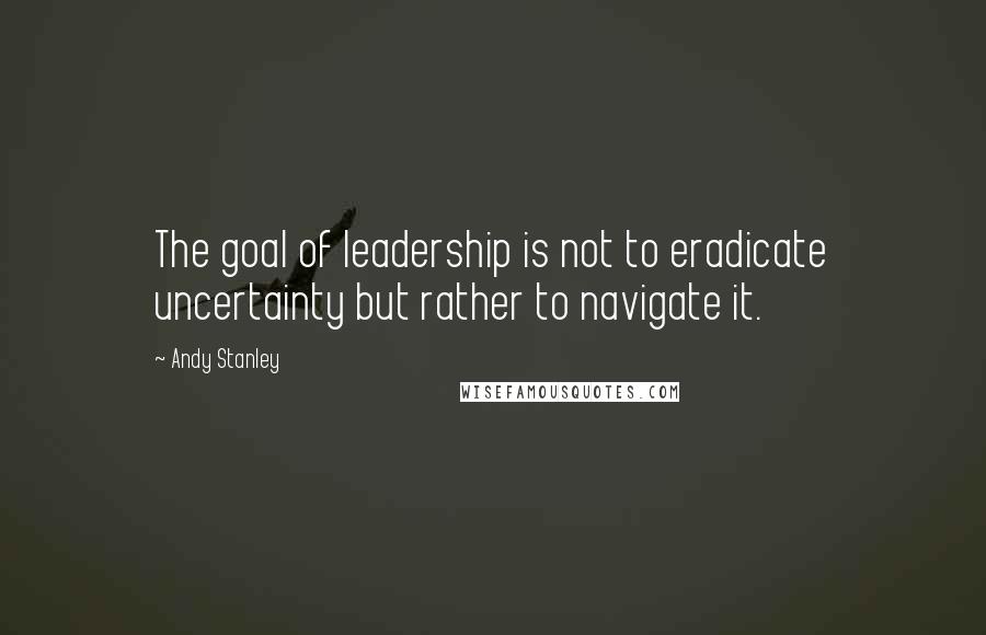 Andy Stanley Quotes: The goal of leadership is not to eradicate uncertainty but rather to navigate it.