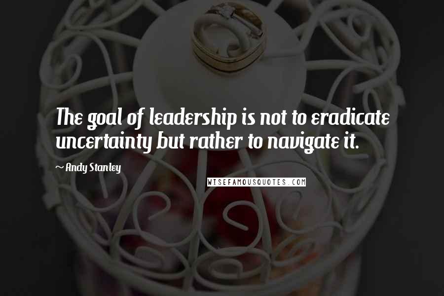 Andy Stanley Quotes: The goal of leadership is not to eradicate uncertainty but rather to navigate it.