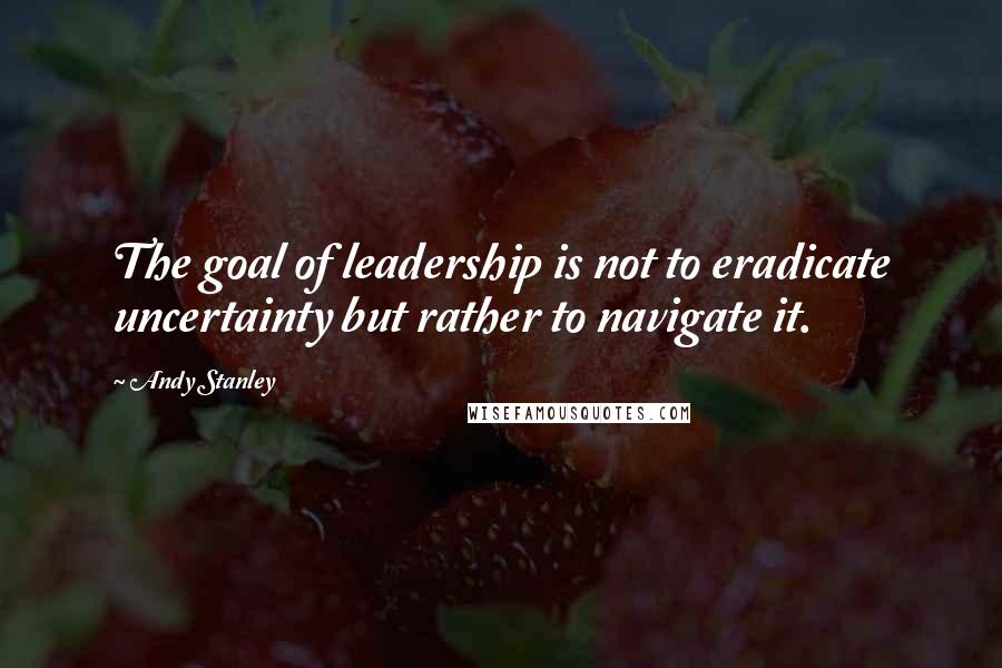 Andy Stanley Quotes: The goal of leadership is not to eradicate uncertainty but rather to navigate it.