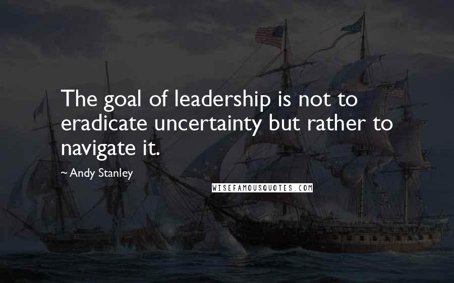 Andy Stanley Quotes: The goal of leadership is not to eradicate uncertainty but rather to navigate it.