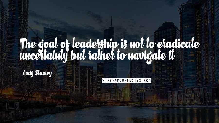 Andy Stanley Quotes: The goal of leadership is not to eradicate uncertainty but rather to navigate it.