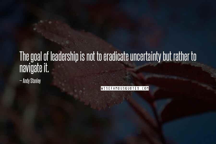 Andy Stanley Quotes: The goal of leadership is not to eradicate uncertainty but rather to navigate it.