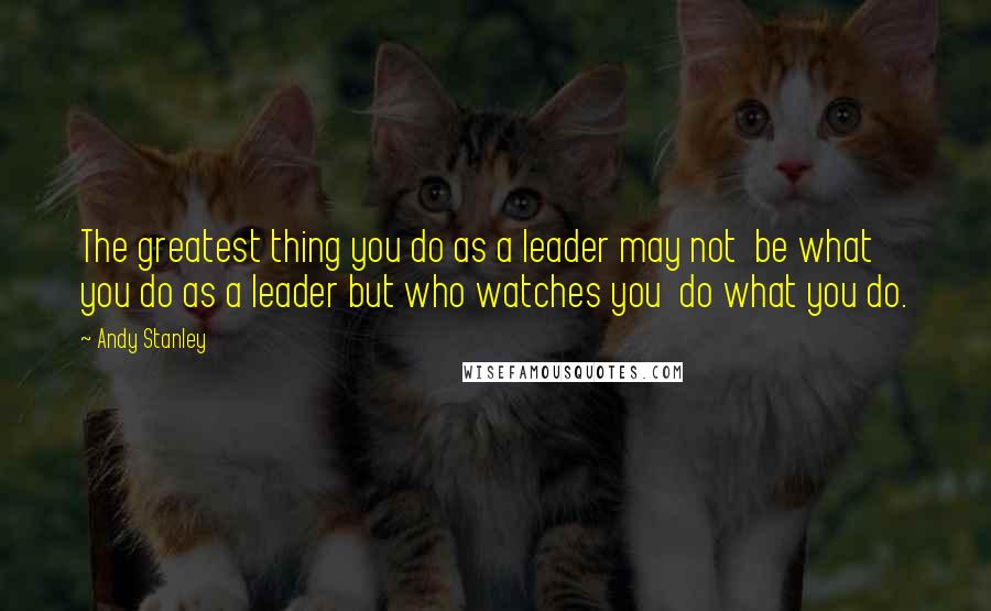 Andy Stanley Quotes: The greatest thing you do as a leader may not  be what you do as a leader but who watches you  do what you do.