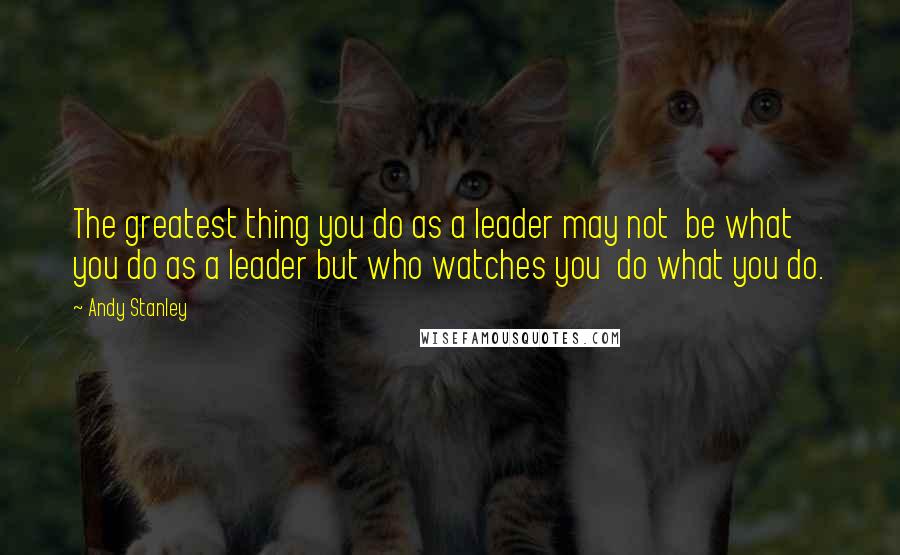 Andy Stanley Quotes: The greatest thing you do as a leader may not  be what you do as a leader but who watches you  do what you do.