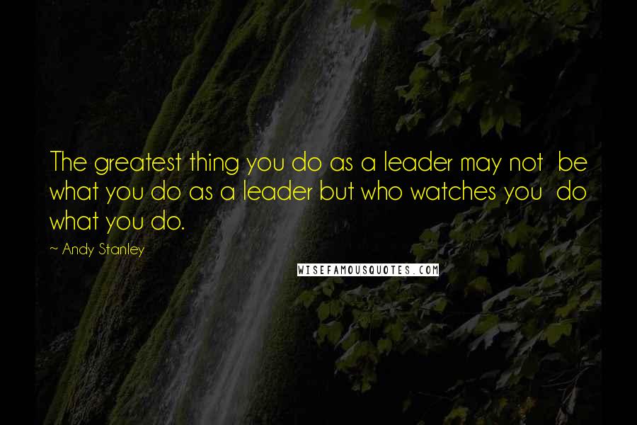 Andy Stanley Quotes: The greatest thing you do as a leader may not  be what you do as a leader but who watches you  do what you do.