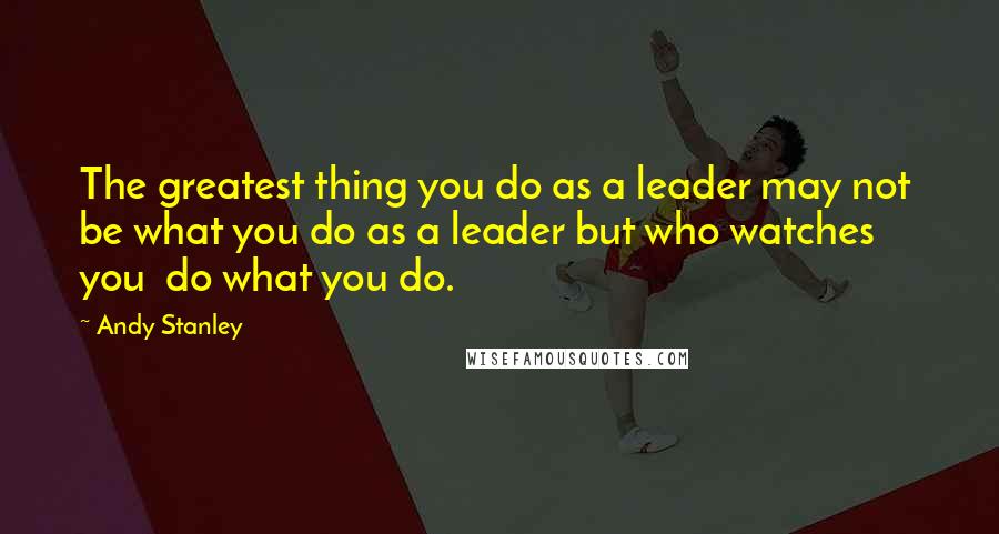 Andy Stanley Quotes: The greatest thing you do as a leader may not  be what you do as a leader but who watches you  do what you do.
