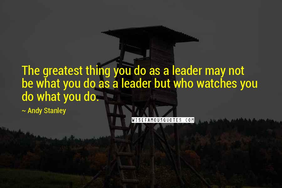 Andy Stanley Quotes: The greatest thing you do as a leader may not  be what you do as a leader but who watches you  do what you do.