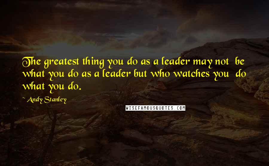 Andy Stanley Quotes: The greatest thing you do as a leader may not  be what you do as a leader but who watches you  do what you do.