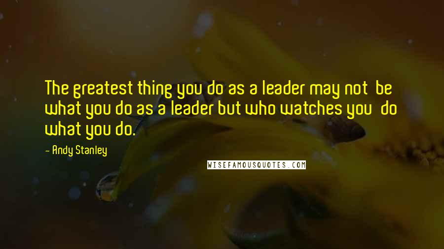 Andy Stanley Quotes: The greatest thing you do as a leader may not  be what you do as a leader but who watches you  do what you do.