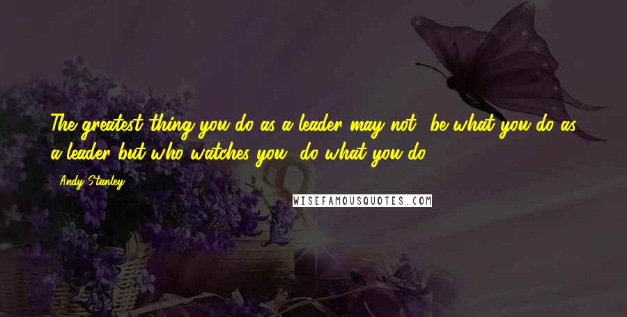 Andy Stanley Quotes: The greatest thing you do as a leader may not  be what you do as a leader but who watches you  do what you do.