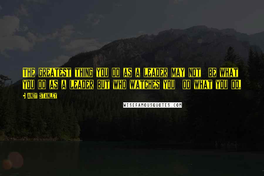 Andy Stanley Quotes: The greatest thing you do as a leader may not  be what you do as a leader but who watches you  do what you do.