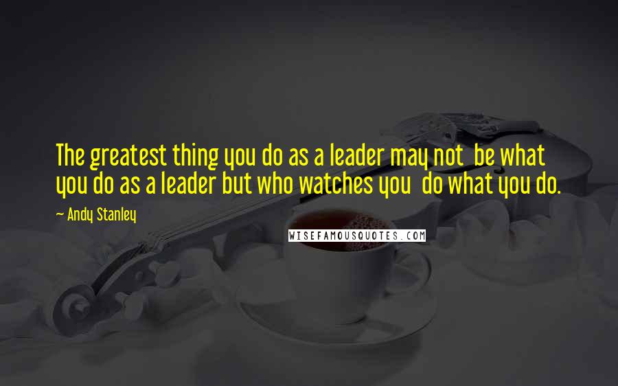 Andy Stanley Quotes: The greatest thing you do as a leader may not  be what you do as a leader but who watches you  do what you do.