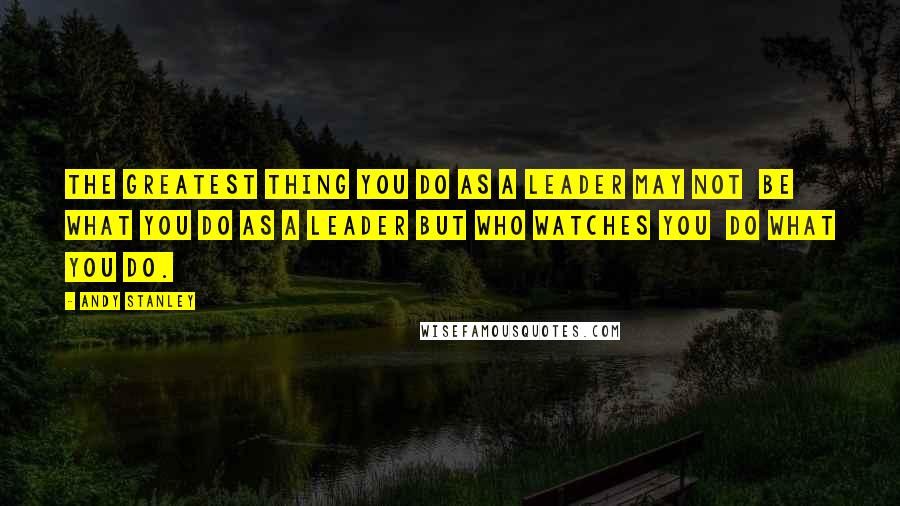 Andy Stanley Quotes: The greatest thing you do as a leader may not  be what you do as a leader but who watches you  do what you do.