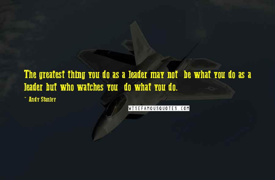 Andy Stanley Quotes: The greatest thing you do as a leader may not  be what you do as a leader but who watches you  do what you do.