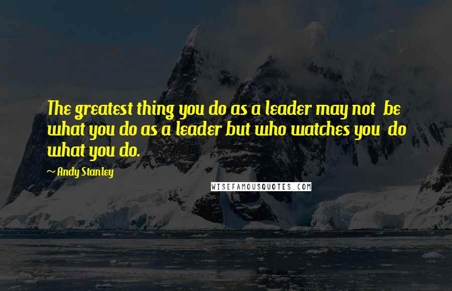 Andy Stanley Quotes: The greatest thing you do as a leader may not  be what you do as a leader but who watches you  do what you do.